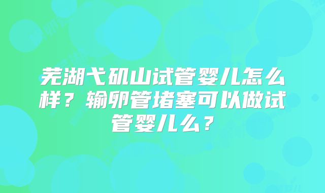 芜湖弋矶山试管婴儿怎么样?输卵管堵塞可以做试管婴儿么?