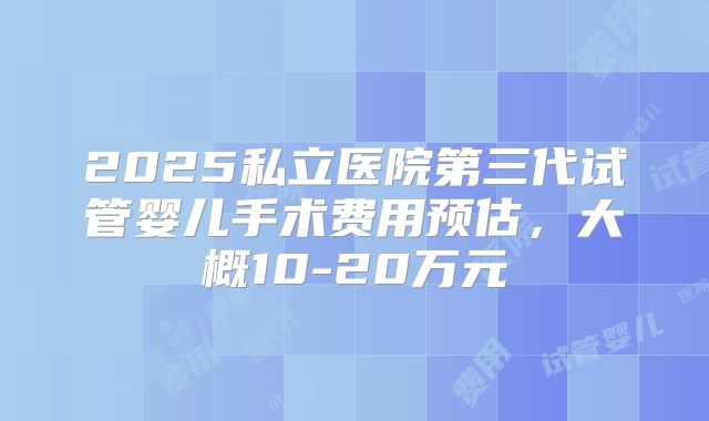 2025私立医院第三代试管婴儿手术费用预估,大概10-20万元
