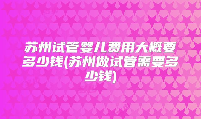 苏州试管婴儿费用大概要多少钱(苏州做试管需要多少钱)