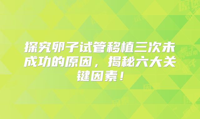 探究卵子试管移植三次未成功的原因,揭秘六大关键因素!
