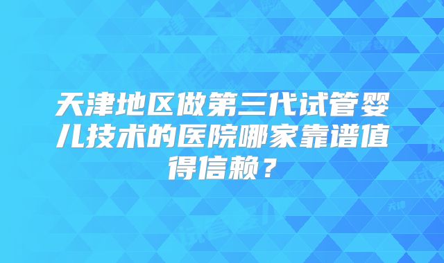 天津地区做第三代试管婴儿技术的医院哪家靠谱值得信赖?
