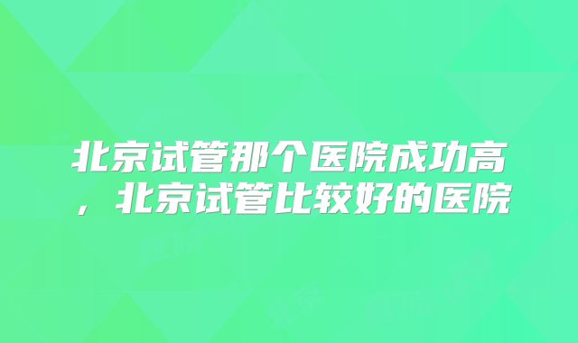 北京试管那个医院成功高,北京试管比较好的医院