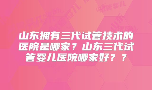 山东拥有三代试管技术的医院是哪家?山东三代试管婴儿医院哪家好??