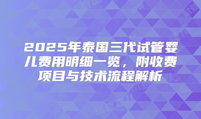 2025年泰国三代试管婴儿费用明细一览,附收费项目与技术流程解析
