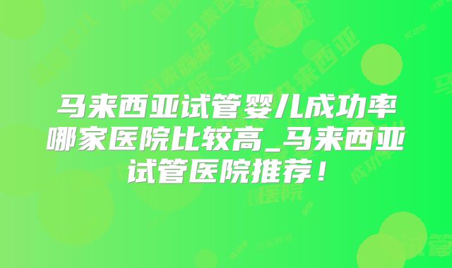 马来西亚试管婴儿成功率哪家医院比较高_马来西亚试管医院推荐!