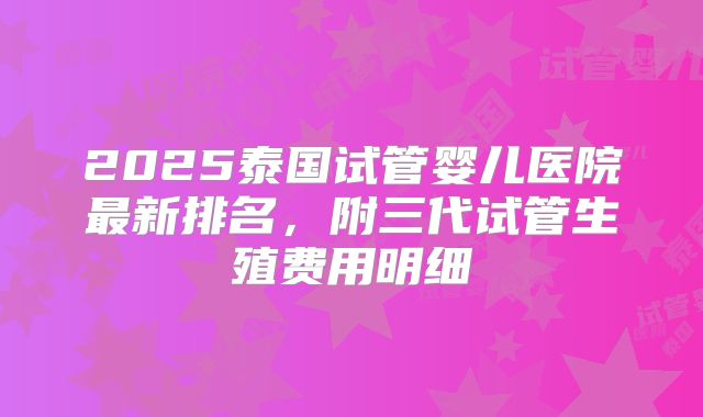 2025泰国试管婴儿医院最新排名,附三代试管生殖费用明细