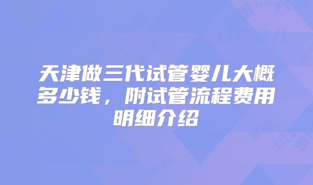 天津做三代试管婴儿大概多少钱,附试管流程费用明细介绍