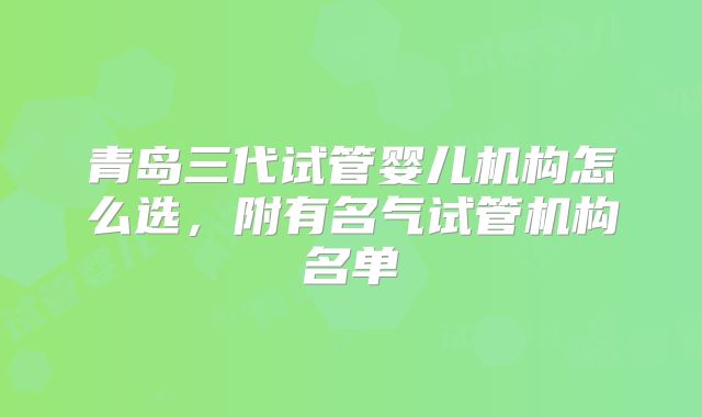 青岛三代试管婴儿机构怎么选,附有名气试管机构名单