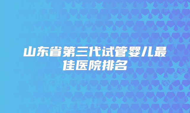 山东省第三代试管婴儿最佳医院排名