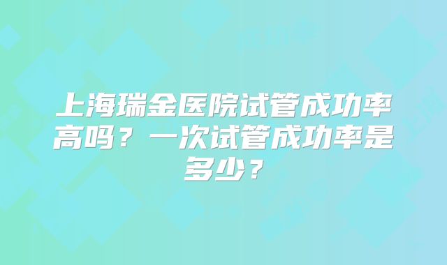 上海瑞金医院试管成功率高吗?一次试管成功率是多少?
