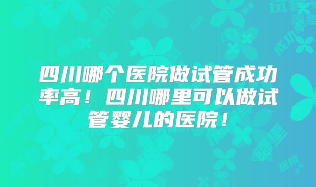 四川哪个医院做试管成功率高!四川哪里可以做试管婴儿的医院!