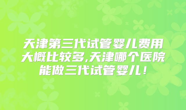 天津第三代试管婴儿费用大概比较多,天津哪个医院能做三代试管婴儿！