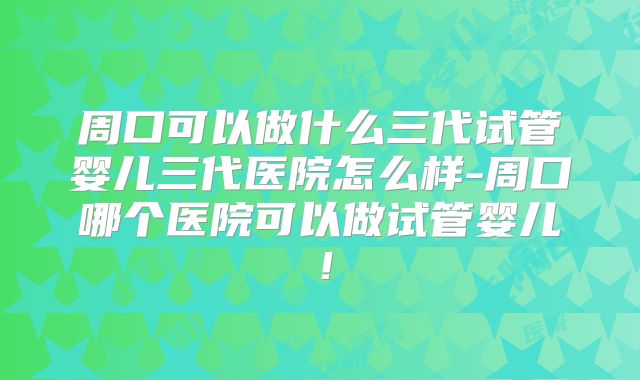 周口可以做什么三代试管婴儿三代医院怎么样-周口哪个医院可以做试管婴儿!