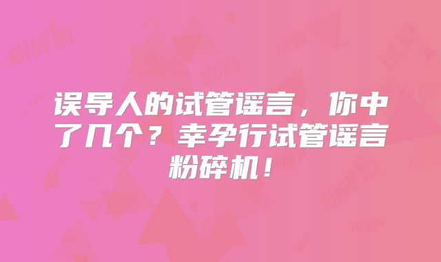 误导人的试管谣言,你中了几个?幸孕行试管谣言粉碎机!