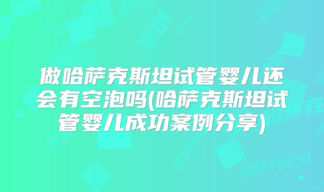 做哈萨克斯坦试管婴儿还会有空泡吗(哈萨克斯坦试管婴儿成功案例分享)