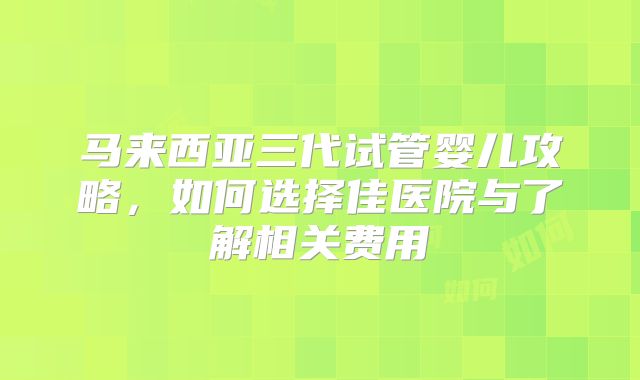 马来西亚三代试管婴儿攻略，如何选择佳医院与了解相关费用