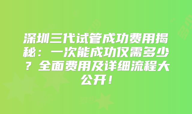 深圳三代试管成功费用揭秘:一次能成功仅需多少?全面费用及详细流程大公开!