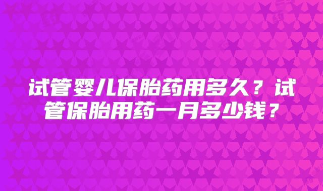 试管婴儿保胎药用多久？试管保胎用药一月多少钱？