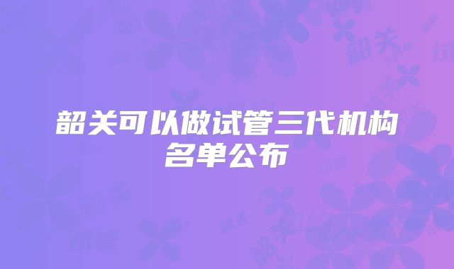 韶关可以做试管三代机构名单公布
