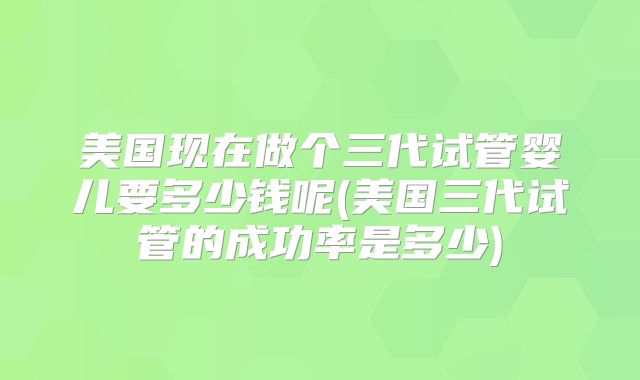 美国现在做个三代试管婴儿要多少钱呢(美国三代试管的成功率是多少)