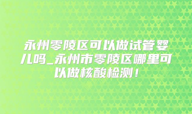 永州零陵区可以做试管婴儿吗_永州市零陵区哪里可以做核酸检测！