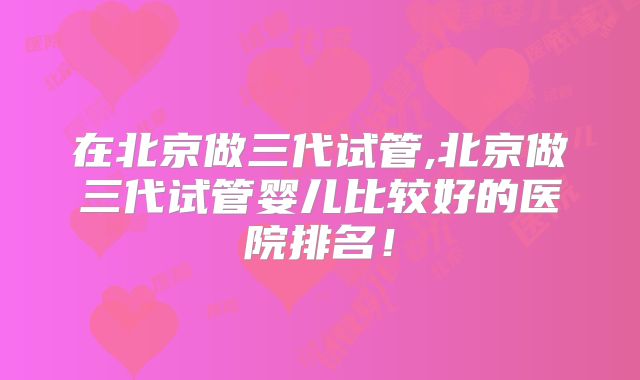 在北京做三代试管,北京做三代试管婴儿比较好的医院排名!