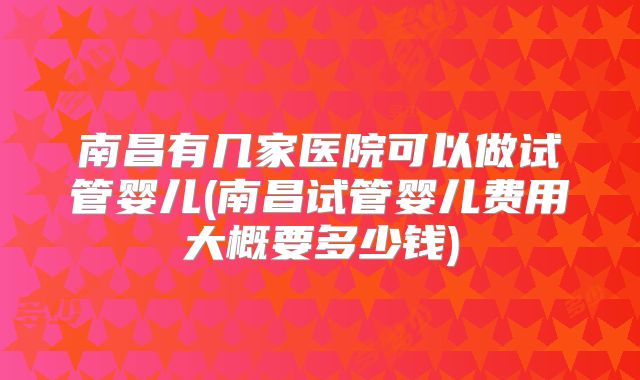 南昌有几家医院可以做试管婴儿(南昌试管婴儿费用大概要多少钱)