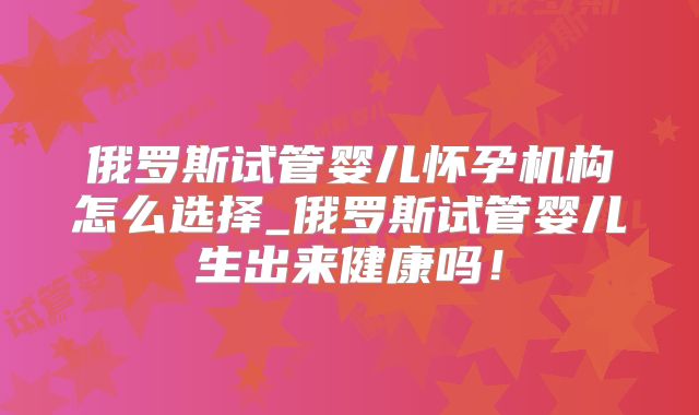俄罗斯试管婴儿怀孕机构怎么选择_俄罗斯试管婴儿生出来健康吗！