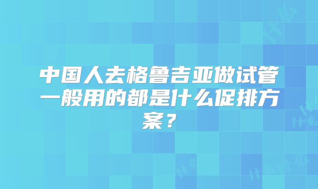 中国人去格鲁吉亚做试管一般用的都是什么促排方案?