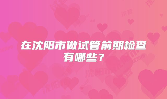 在沈阳市做试管前期检查有哪些？