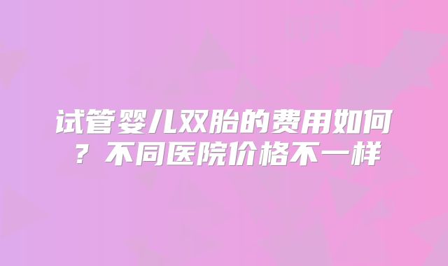 试管婴儿双胎的费用如何?不同医院价格不一样