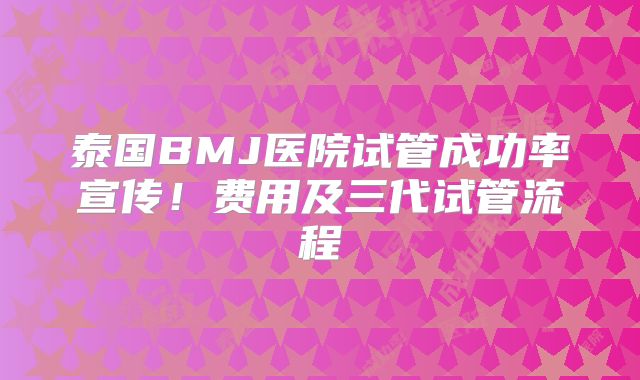 泰国BMJ医院试管成功率宣传！费用及三代试管流程