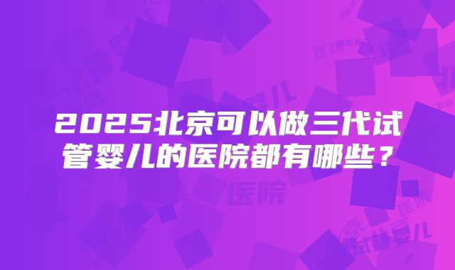2025北京可以做三代试管婴儿的医院都有哪些?