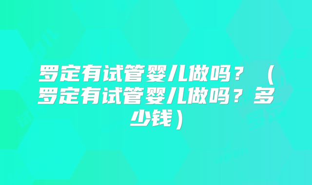 罗定有试管婴儿做吗？（罗定有试管婴儿做吗？多少钱）