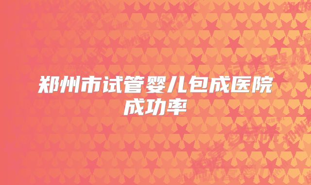 郑州市试管婴儿包成医院成功率