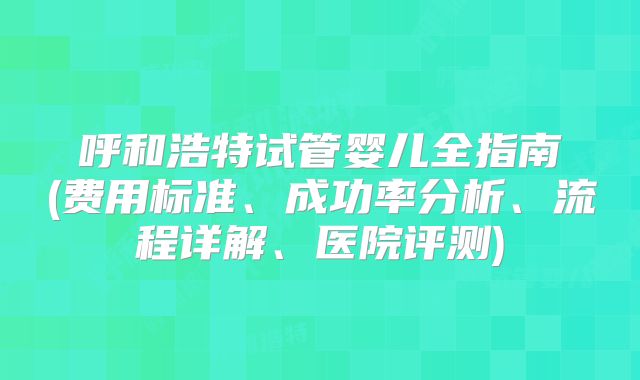 呼和浩特试管婴儿全指南(费用标准、成功率分析、流程详解、医院评测)