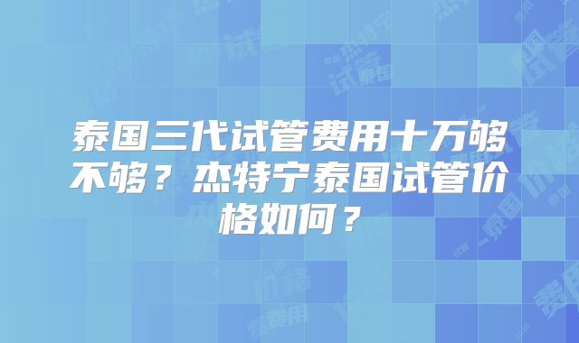 泰国三代试管费用十万够不够?杰特宁泰国试管价格如何?