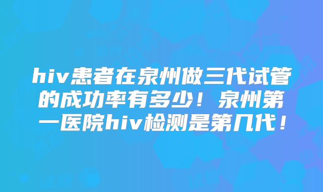 hiv患者在泉州做三代试管的成功率有多少!泉州第一医院hiv检测是第几代!