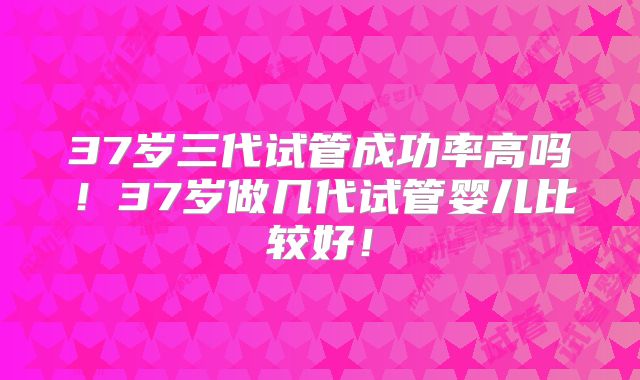 37岁三代试管成功率高吗!37岁做几代试管婴儿比较好!