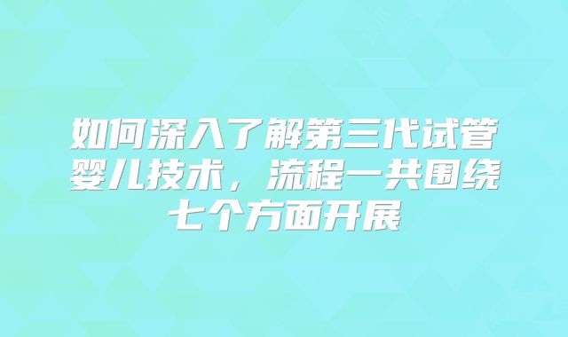 如何深入了解第三代试管婴儿技术,流程一共围绕七个方面开展