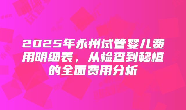 2025年永州试管婴儿费用明细表,从检查到移植的全面费用分析