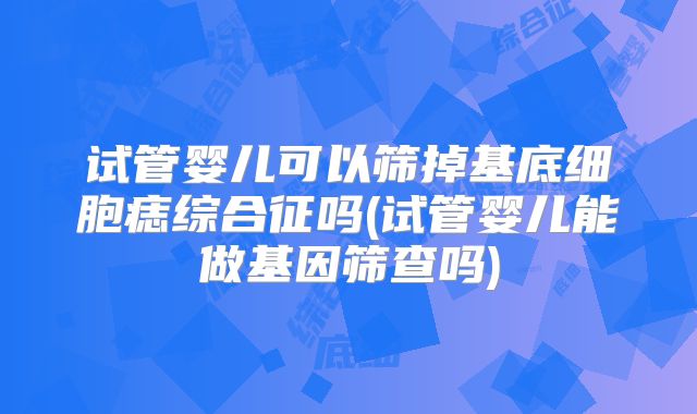 试管婴儿可以筛掉基底细胞痣综合征吗(试管婴儿能做基因筛查吗)