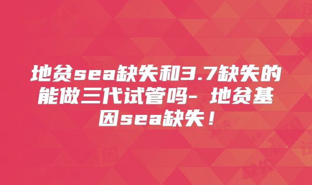 地贫sea缺失和3.7缺失的能做三代试管吗-α地贫基因sea缺失！