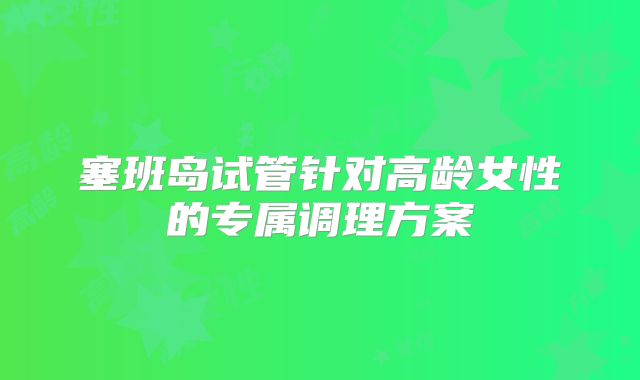 塞班岛试管针对高龄女性的专属调理方案​