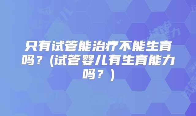 只有试管能治疗不能生育吗?(试管婴儿有生育能力吗?)