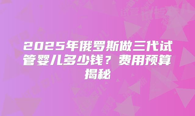 2025年俄罗斯做三代试管婴儿多少钱?费用预算揭秘