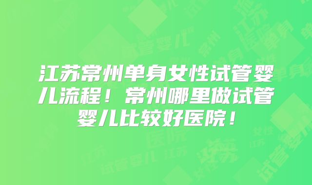 江苏常州单身女性试管婴儿流程！常州哪里做试管婴儿比较好医院！