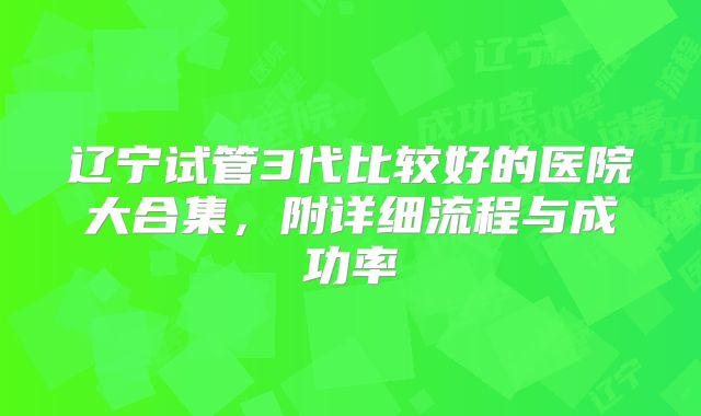 辽宁试管3代比较好的医院大合集,附详细流程与成功率