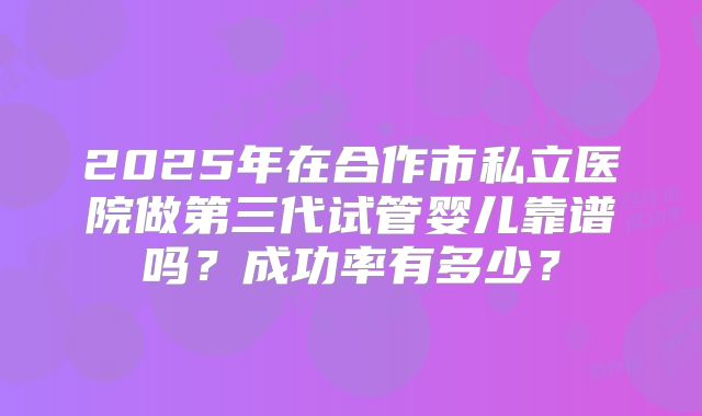 2025年在合作市私立医院做第三代试管婴儿靠谱吗?成功率有多少?