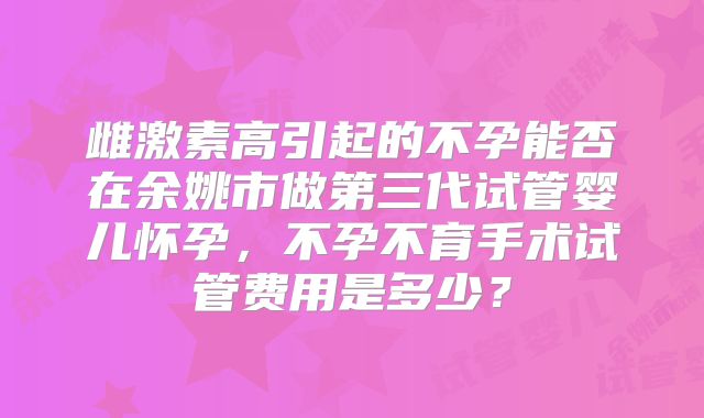 雌激素高引起的不孕能否在余姚市做第三代试管婴儿怀孕，不孕不育手术试管费用是多少？